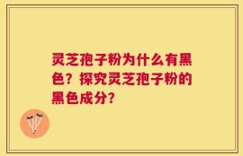 灵芝孢子粉为什么有黑色？探究灵芝孢子粉的黑色成分？