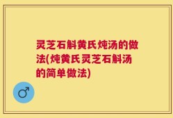 灵芝石斛黄氏炖汤的做法(炖黄氏灵芝石斛汤的简单做法)