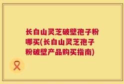 长白山灵芝破壁孢子粉哪买(长白山灵芝孢子粉破壁产品购买指南)