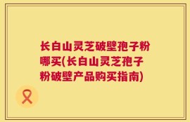 长白山灵芝破壁孢子粉哪买(长白山灵芝孢子粉破壁产品购买指南)