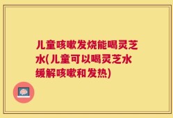 儿童咳嗽发烧能喝灵芝水(儿童可以喝灵芝水缓解咳嗽和发热)