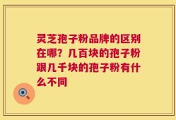 灵芝孢子粉品牌的区别在哪？几百块的孢子粉跟几千块的孢子粉有什么不同