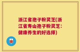 浙江省孢子粉灵芝(浙江省寿山孢子粉灵芝：健康养生的好选择)