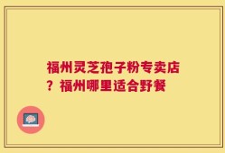 福州灵芝孢子粉专卖店？福州哪里适合野餐