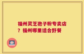 福州灵芝孢子粉专卖店？福州哪里适合野餐