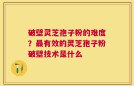 破壁灵芝孢子粉的难度？最有效的灵芝孢子粉破壁技术是什么