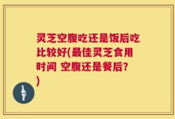 灵芝空腹吃还是饭后吃比较好(最佳灵芝食用时间 空腹还是餐后？)