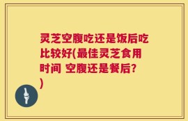 灵芝空腹吃还是饭后吃比较好(最佳灵芝食用时间 空腹还是餐后？)
