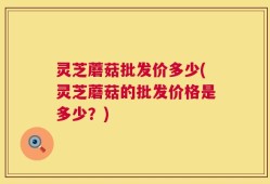 灵芝蘑菇批发价多少(灵芝蘑菇的批发价格是多少？)