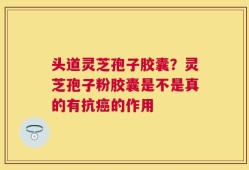 头道灵芝孢子胶囊？灵芝孢子粉胶囊是不是真的有抗癌的作用