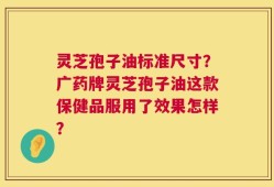 灵芝孢子油标准尺寸？广药牌灵芝孢子油这款保健品服用了效果怎样？