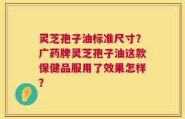 灵芝孢子油标准尺寸？广药牌灵芝孢子油这款保健品服用了效果怎样？