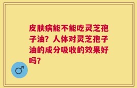 皮肤病能不能吃灵芝孢子油？人体对灵芝孢子油的成分吸收的效果好吗？