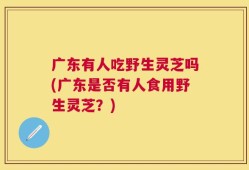 广东有人吃野生灵芝吗(广东是否有人食用野生灵芝？)