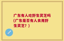 广东有人吃野生灵芝吗(广东是否有人食用野生灵芝？)