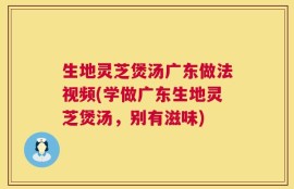 生地灵芝煲汤广东做法视频(学做广东生地灵芝煲汤，别有滋味)