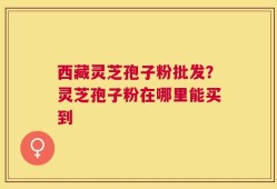 西藏灵芝孢子粉批发？灵芝孢子粉在哪里能买到