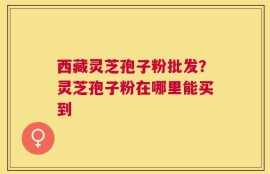 西藏灵芝孢子粉批发？灵芝孢子粉在哪里能买到