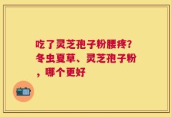吃了灵芝孢子粉腰疼？冬虫夏草、灵芝孢子粉，哪个更好