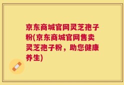 京东商城官网灵芝孢子粉(京东商城官网售卖灵芝孢子粉，助您健康养生)
