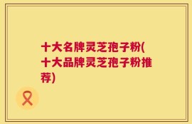 十大名牌灵芝孢子粉(十大品牌灵芝孢子粉推荐)