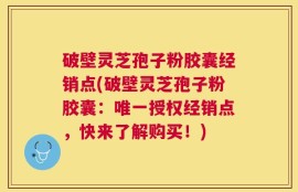 破壁灵芝孢子粉胶囊经销点(破壁灵芝孢子粉胶囊：唯一授权经销点，快来了解购买！)
