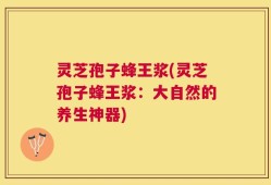 灵芝孢子蜂王浆(灵芝孢子蜂王浆：大自然的养生神器)