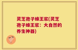 灵芝孢子蜂王浆(灵芝孢子蜂王浆：大自然的养生神器)