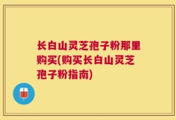长白山灵芝孢子粉那里购买(购买长白山灵芝孢子粉指南)