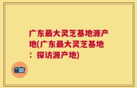 广东最大灵芝基地源产地(广东最大灵芝基地：探访源产地)