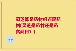 灵芝算是药材吗还是药材(灵芝是药材还是药食两用？)