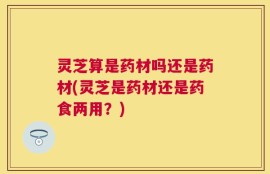 灵芝算是药材吗还是药材(灵芝是药材还是药食两用？)
