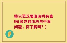 整只灵芝要清洗吗有毒吗(灵芝的清洗与中毒问题，你了解吗？)