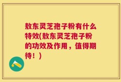 敖东灵芝孢子粉有什么特效(敖东灵芝孢子粉的功效及作用，值得期待！)