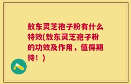 敖东灵芝孢子粉有什么特效(敖东灵芝孢子粉的功效及作用，值得期待！)