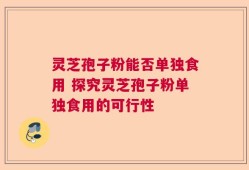 灵芝孢子粉能否单独食用 探究灵芝孢子粉单独食用的可行性