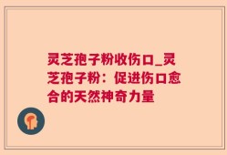 灵芝孢子粉收伤口_灵芝孢子粉：促进伤口愈合的天然神奇力量