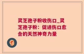 灵芝孢子粉收伤口_灵芝孢子粉：促进伤口愈合的天然神奇力量