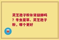 灵芝孢子粉补肾益肺吗？冬虫夏草、灵芝孢子粉，哪个更好