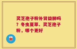 灵芝孢子粉补肾益肺吗？冬虫夏草、灵芝孢子粉，哪个更好