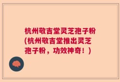 杭州敬吉堂灵芝孢子粉(杭州敬吉堂推出灵芝孢子粉，功效神奇！)