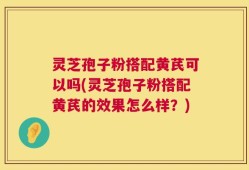 灵芝孢子粉搭配黄芪可以吗(灵芝孢子粉搭配黄芪的效果怎么样？)