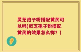 灵芝孢子粉搭配黄芪可以吗(灵芝孢子粉搭配黄芪的效果怎么样？)