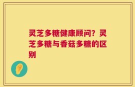 灵芝多糖健康顾问？灵芝多糖与香菇多糖的区别