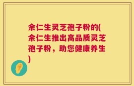 余仁生灵芝孢子粉的(余仁生推出高品质灵芝孢子粉，助您健康养生)