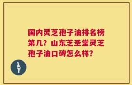 国内灵芝孢子油排名榜第几？山东芝圣堂灵芝孢子油口碑怎么样？