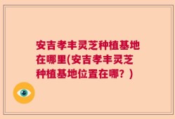 安吉孝丰灵芝种植基地在哪里(安吉孝丰灵芝种植基地位置在哪？)