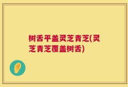 树舌平盖灵芝青芝(灵芝青芝覆盖树舌)