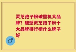 灵芝孢子粉破壁机大品牌？破壁灵芝孢子粉十大品牌排行榜什么牌子好