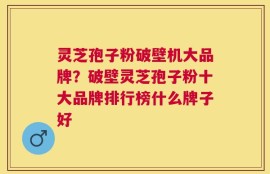 灵芝孢子粉破壁机大品牌？破壁灵芝孢子粉十大品牌排行榜什么牌子好